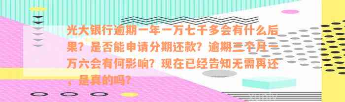 光大银行逾期一年一万七千多会有什么后果？是否能申请分期还款？逾期三个月一万六会有何影响？现在已经告知无需再还，是真的吗？