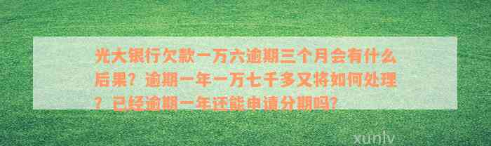 光大银行欠款一万六逾期三个月会有什么后果？逾期一年一万七千多又将如何处理？已经逾期一年还能申请分期吗？