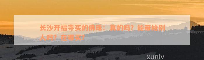 长沙开福寺买的佛珠：真的吗？能带给别人吗？在哪买？