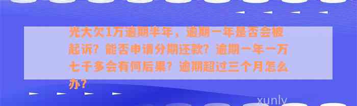 光大欠1万逾期半年，逾期一年是否会被起诉？能否申请分期还款？逾期一年一万七千多会有何后果？逾期超过三个月怎么办？