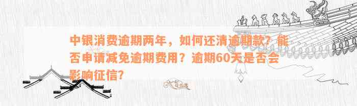 中银消费逾期两年，如何还清逾期款？能否申请减免逾期费用？逾期60天是否会影响征信？