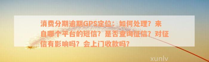 消费分期逾期GPS定位：如何处理？来自哪个平台的短信？是否查询征信？对征信有影响吗？会上门收款吗？