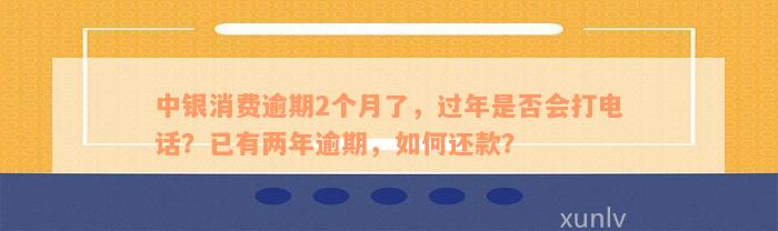 中银消费逾期2个月了，过年是否会打电话？已有两年逾期，如何还款？