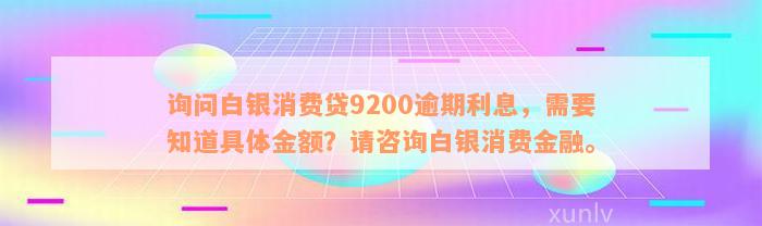 询问白银消费贷9200逾期利息，需要知道具体金额？请咨询白银消费金融。