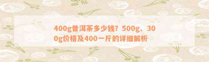 400g普洱茶多少钱？500g、300g价格及400一斤的详细解析