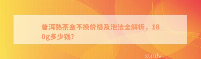 普洱熟茶金不换价格及泡法全解析，180g多少钱？