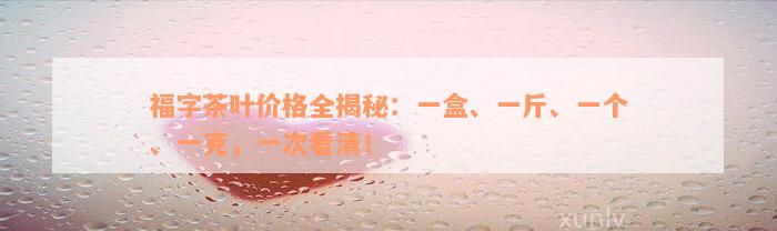 福字茶叶价格全揭秘：一盒、一斤、一个、一克，一次看清！