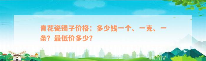 青花瓷镯子价格：多少钱一个、一克、一条？最低价多少？