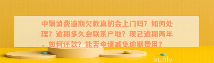 中银消费逾期欠款真的会上门吗？如何处理？逾期多久会联系户地？现已逾期两年，如何还款？能否申请减免逾期费用？