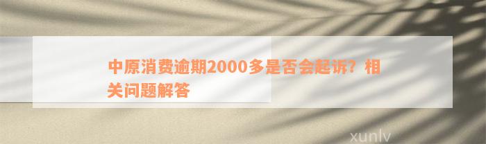 中原消费逾期2000多是否会起诉？相关问题解答