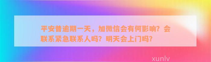 平安普逾期一天，加微信会有何影响？会联系紧急联系人吗？明天会上门吗？