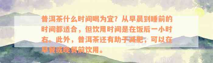 普洱茶什么时间喝为宜？从早晨到睡前的时间都适合，但饮用时间是在饭后一小时右。此外，普洱茶还有助于减肥，可以在早餐或晚餐前饮用。