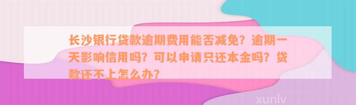 长沙银行贷款逾期费用能否减免？逾期一天影响信用吗？可以申请只还本金吗？贷款还不上怎么办？