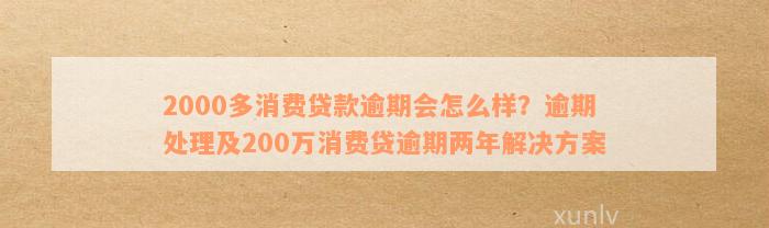 2000多消费贷款逾期会怎么样？逾期处理及200万消费贷逾期两年解决方案