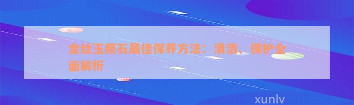 金丝玉原石最佳保养方法：清洁、保护全面解析