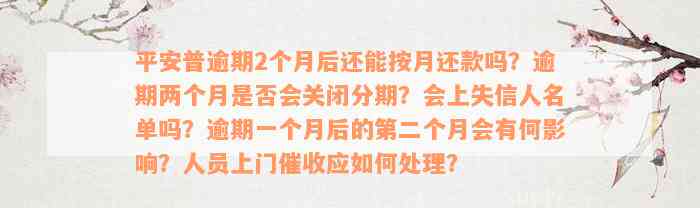 平安普逾期2个月后还能按月还款吗？逾期两个月是否会关闭分期？会上失信人名单吗？逾期一个月后的第二个月会有何影响？人员上门催收应如何处理？