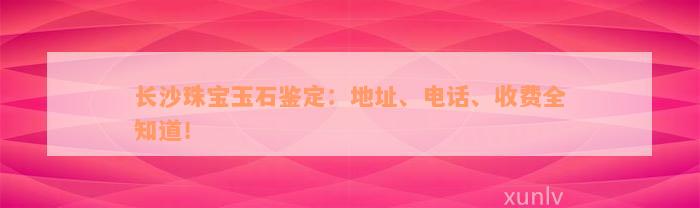 长沙珠宝玉石鉴定：地址、电话、收费全知道！