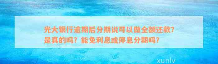 光大银行逾期后分期说可以做全额还款？是真的吗？能免利息或停息分期吗？