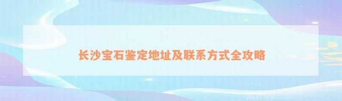 长沙宝石鉴定地址及联系方式全攻略