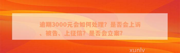 逾期3000元会如何处理？是否会上诉、被告、上征信？是否会立案？