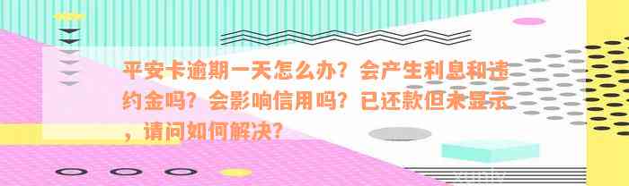 平安卡逾期一天怎么办？会产生利息和违约金吗？会影响信用吗？已还款但未显示，请问如何解决？