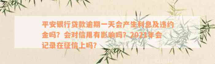 平安银行贷款逾期一天会产生利息及违约金吗？会对信用有影响吗？2021年会记录在征信上吗？