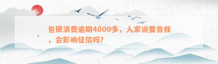 包银消费逾期4000多，人家说要告我，会影响征信吗？