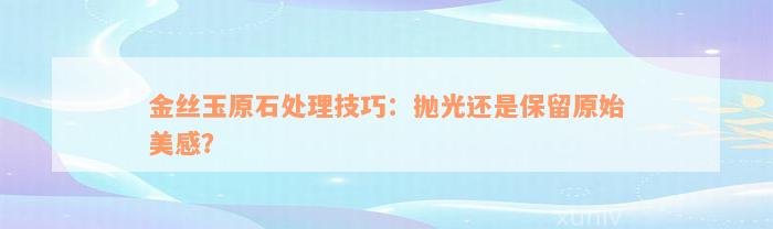 金丝玉原石处理技巧：抛光还是保留原始美感？