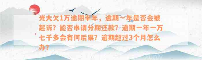 光大欠1万逾期半年，逾期一年是否会被起诉？能否申请分期还款？逾期一年一万七千多会有何后果？逾期超过3个月怎么办？