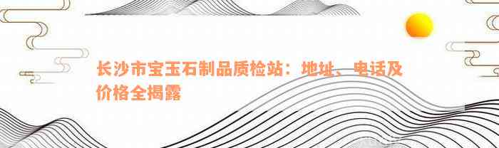 长沙市宝玉石制品质检站：地址、电话及价格全揭露