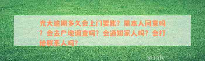 光大逾期多久会上门要账？需本人同意吗？会去户地调查吗？会通知家人吗？会打给联系人吗？