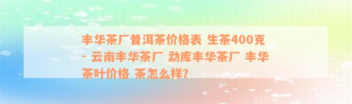 丰华茶厂普洱茶价格表 生茶400克 - 云南丰华茶厂 勐库丰华茶厂 丰华茶叶价格 茶怎么样？