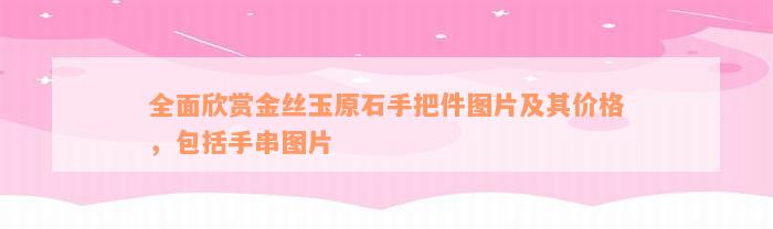 全面欣赏金丝玉原石手把件图片及其价格，包括手串图片