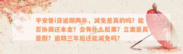 平安普i贷逾期两年，减免是真的吗？能否协商还本金？会有什么后果？立案是真是假？逾期三年后还能减免吗？