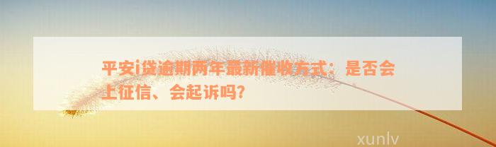 平安i贷逾期两年最新催收方式：是否会上征信、会起诉吗？