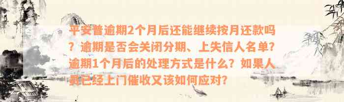 平安普逾期2个月后还能继续按月还款吗？逾期是否会关闭分期、上失信人名单？逾期1个月后的处理方式是什么？如果人员已经上门催收又该如何应对？