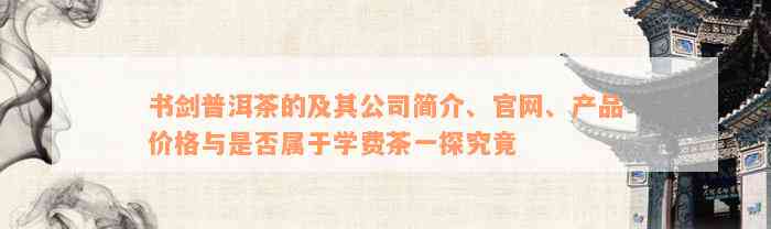 书剑普洱茶的及其公司简介、官网、产品价格与是否属于学费茶一探究竟