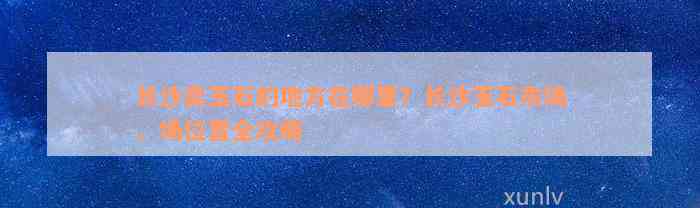 长沙卖玉石的地方在哪里？长沙玉石市场、场位置全攻略