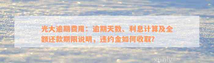 光大逾期费用：逾期天数、利息计算及全额还款期限说明，违约金如何收取？