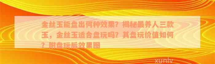 金丝玉能盘出何种效果？揭秘最养人三款玉，金丝玉适合盘玩吗？其盘玩价值如何？附盘玩后效果图