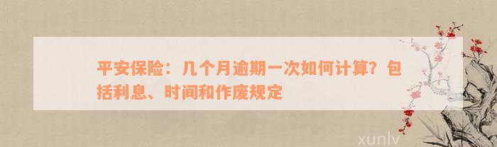 平安保险：几个月逾期一次如何计算？包括利息、时间和作废规定