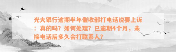 光大银行逾期半年催收部打电话说要上诉：真的吗？如何处理？已逾期4个月，未接电话后多久会打联系人？