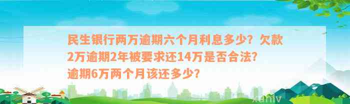 民生银行两万逾期六个月利息多少？欠款2万逾期2年被要求还14万是否合法？逾期6万两个月该还多少？