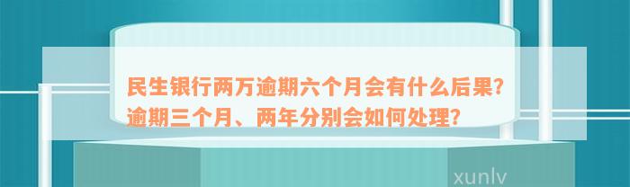 民生银行两万逾期六个月会有什么后果？逾期三个月、两年分别会如何处理？