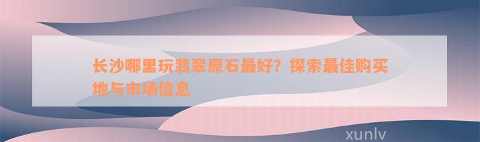 长沙哪里玩翡翠原石最好？探索最佳购买地与市场信息