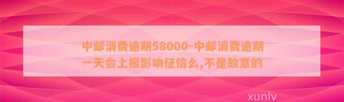 中邮消费逾期58000-中邮消费逾期一天会上报影响征信么,不是故意的