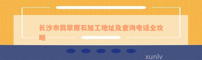 长沙市翡翠原石加工地址及查询电话全攻略