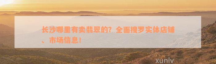 长沙哪里有卖翡翠的？全面搜罗实体店铺、市场信息！