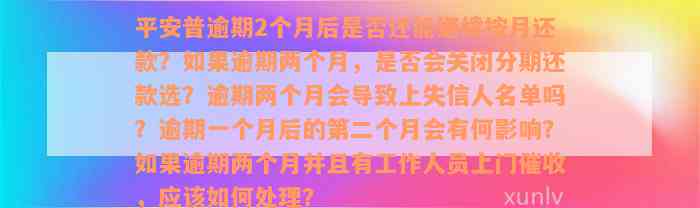 平安普逾期2个月后是否还能继续按月还款？如果逾期两个月，是否会关闭分期还款选？逾期两个月会导致上失信人名单吗？逾期一个月后的第二个月会有何影响？如果逾期两个月并且有工作人员上门催收，应该如何处理？