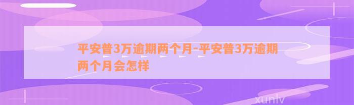 平安普3万逾期两个月-平安普3万逾期两个月会怎样